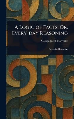 A Logic of Facts; Or, Every-day Reasoning - George Jacob Holyoake - cover