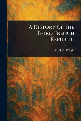 A History of the Third French Republic - C H C (Charles Henry Conrad) Wright - cover