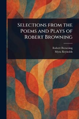 Selections From the Poems and Plays of Robert Browning - Robert Browning,Myra Reynolds - cover