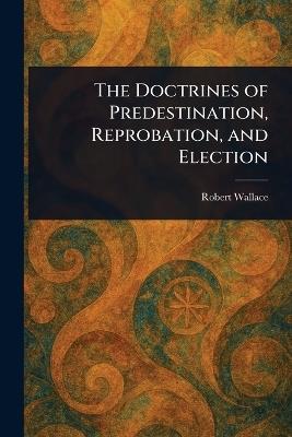 The Doctrines of Predestination, Reprobation, and Election - Robert Wallace - cover