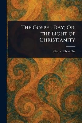 The Gospel Day; Or, the Light of Christianity - Charles Ebert Orr - cover