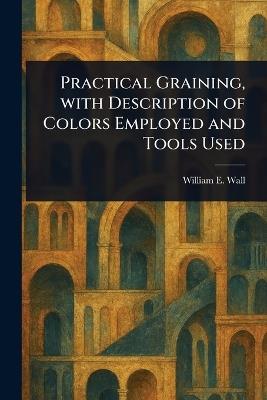 Practical Graining, With Description of Colors Employed and Tools Used - William E (William Edmund) Wall - cover