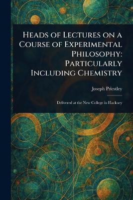 Heads of Lectures on a Course of Experimental Philosophy: Particularly Including Chemistry - Joseph Priestley - cover