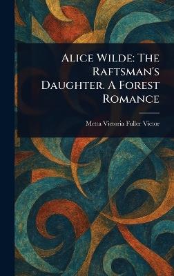 Alice Wilde: The Raftsman's Daughter. A Forest Romance - Metta Victoria Fuller Victor - cover
