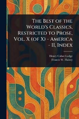 The Best of the World's Classics, Restricted to Prose, Vol. X (of X) - America - II, Index - Henry Cabot Lodge,Francis W (Francis Whiting) Halsey - cover