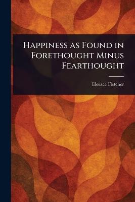 Happiness as Found in Forethought Minus Fearthought - Horace Fletcher - cover