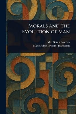 Morals and the Evolution of Man - Max Simon Nordau,Marie Adèle Lewenz - cover