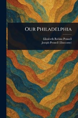 Our Philadelphia - Elizabeth Robins Pennell,Joseph Pennell - cover