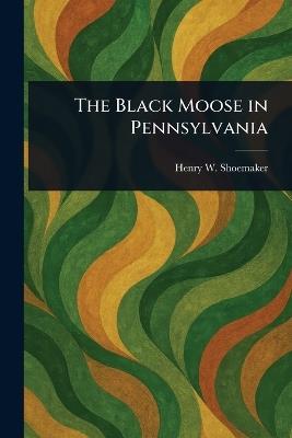 The Black Moose in Pennsylvania - Henry W Shoemaker - cover