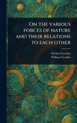 On the Various Forces of Nature and Their Relations to Each Other - Michael Faraday,William Crookes - cover