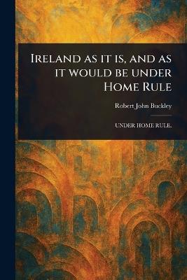 Ireland as It is, and as It Would Be Under Home Rule - Robert John Buckley - cover