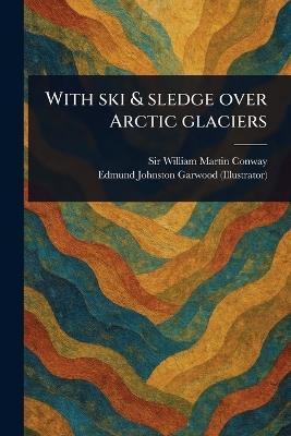With Ski & Sledge Over Arctic Glaciers - William Martin Conway,Edmund Johnston Garwood - cover