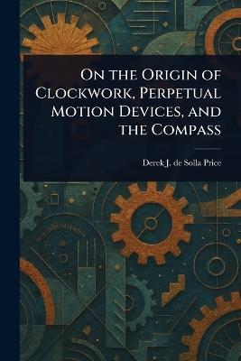 On the Origin of Clockwork, Perpetual Motion Devices, and the Compass - Derek J de Solla (Derek John de Price - cover