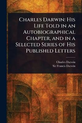 Charles Darwin: His Life Told in an Autobiographical Chapter, and in a Selected Series of His Published Letters - Charles Darwin,Francis Darwin - cover