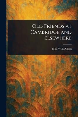 Old Friends at Cambridge and Elsewhere - John Willis Clark - cover