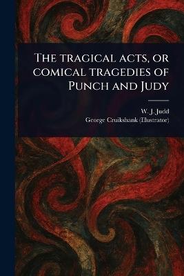The Tragical Acts, or Comical Tragedies of Punch and Judy - W J (William J ) Judd,George Cruikshank - cover