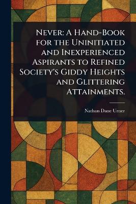 Never: A Hand-Book for the Uninitiated and Inexperienced Aspirants to Refined Society's Giddy Heights and Glittering Attainments. - Nathan Dane Urner - cover