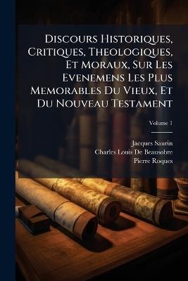 Discours Historiques, Critiques, Theologiques, Et Moraux, Sur Les Evenemens Les Plus Memorables Du Vieux, Et Du Nouveau Testament - Jacques Saurin,Charles Louis De Beausobre,Pierre Roques - cover