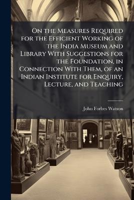 On the Measures Required for the Efficient Working of the India Museum and Library With Suggestions for the Foundation, in Connection With Them, of an Indian Institute for Enquiry, Lecture, and Teaching - John Forbes Watson - cover