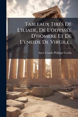 Tableaux TirÃ(c)s De L'iliade, De L'odyssÃ(c)e D'homere Et De L'eneide De Virgile; - Anne Claude Philippe Caylus - cover