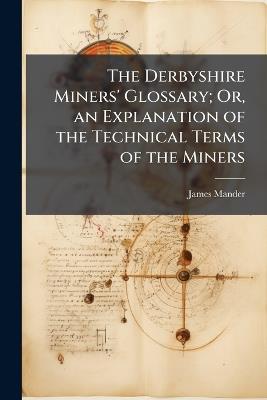 The Derbyshire Miners' Glossary; Or, an Explanation of the Technical Terms of the Miners - James Mander - cover