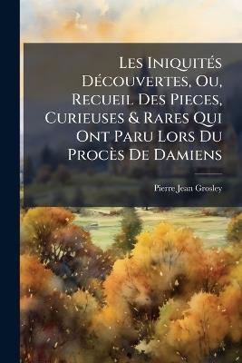 Les IniquitÃ(c)s DÃ(c)couvertes, Ou, Recueil Des Pieces, Curieuses & Rares Qui Ont Paru Lors Du Procès De Damiens - Pierre Jean Grosley - cover