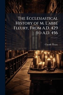 The Ecclesiastical History of M. L'abbÃ(c) Fleury, From A.D. 429 to A.D. 456 - Claude Fleury - cover