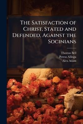 The Satisfaction of Christ, Stated and Defended, Against the Socinians - Thomas Bell,Petrus Allinga - cover
