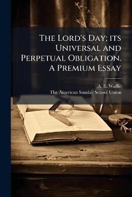 The Lord's Day; its Universal and Perpetual Obligation. A Premium Essay - A E Waffie - cover