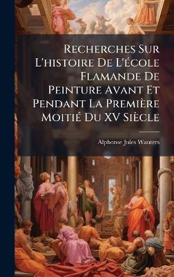 Recherches Sur L'histoire De L'Ã(c)cole Flamande De Peinture Avant Et Pendant La Première MoitiÃ(c) Du XV Siècle - Alphonse-Jules Wauters - cover