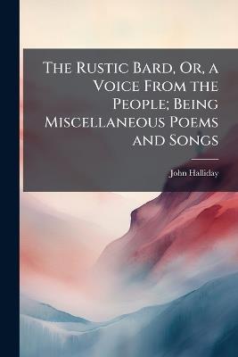 The Rustic Bard, Or, a Voice From the People; Being Miscellaneous Poems and Songs - John Halliday - cover