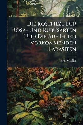 Die Rostpilze Der Rosa- Und Rubusarten Und Die Auf Ihnen Vorkommenden Parasiten - Julius Mueller - cover