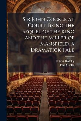Sir John Cockle at Court. Being the Sequel of the King and the Miller of Mansfield. a Dramatick Tale - Robert Dodsley,John Cockle - cover