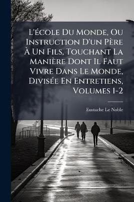 L'Ã(c)cole Du Monde, Ou Instruction D'un Père Ã Un Fils, Touchant La Manière Dont Il Faut Vivre Dans Le Monde, DivisÃ(c)e En Entretiens, Volumes 1-2 - Eustache Le Noble - cover