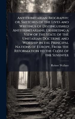 Antitrinitarian Biography; or, Sketches of the Lives and Writings of Distinguished Antitrinitarians; Exhibiting a View of the State of the Unitarian Doctrine and Worship in the Principal Nations of Europe, From the Reformation to the Close of the Seventee - Robert Wallace - cover