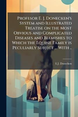 Profesor E. J. Donecken's System and Illustrated Treatise on the Most Obvious and Complicated Diseases and Blemishes to Which the Equine Family is Peculiarly Subject ... With .. - E J Donecken - cover