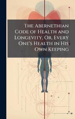 The Abernethian Code of Health and Longevity, Or, Every One's Health in His Own Keeping - cover