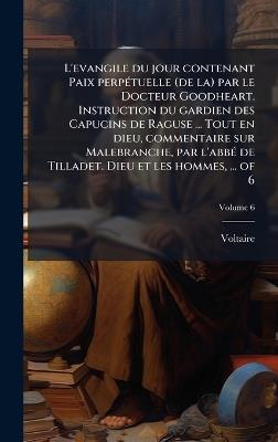 L'evangile du jour contenant Paix perpÃ(c)tuelle (de la) par le Docteur Goodheart. Instruction du gardien des Capucins de Raguse ... Tout en dieu, commentaire sur Malebranche, par l'abbÃ(c) de Tilladet. Dieu et les hommes, ... of 6 - Voltaire - cover