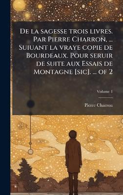De la sagesse trois livres. Par Pierre Charron, ... Suiuant la vraye copie de Bourdeaux. Pour seruir de suite aux Essais de Montagne [sic]. ... of 2 - Pierre Charron - cover
