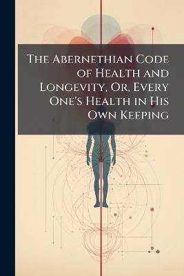 The Abernethian Code of Health and Longevity, Or, Every One's Health in His Own Keeping - cover
