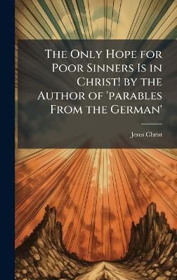 The Only Hope for Poor Sinners Is in Christ! by the Author of 'parables From the German' - Jesus Christ - cover