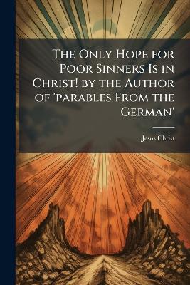 The Only Hope for Poor Sinners Is in Christ! by the Author of 'parables From the German' - Jesus Christ - cover