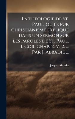 La theologie de St. Paul, ou le pur christianisme expliquÃ(c) dans un sermon sur les paroles de St. Paul, I. Cor. Chap. 2. V. 2. ... Par J. Abbadie ... - Jacques Abbadie - cover