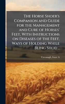 The Horse Shoer's Companion and Guide for the Management and Cure of Horses' Feet, With Instructions on Diseases of the Feet, Ways of Holding While Being Shod .. - cover