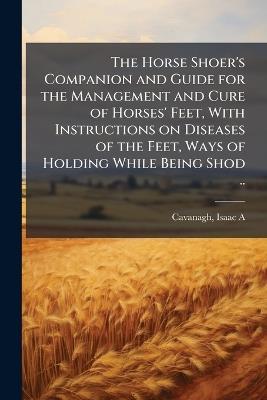 The Horse Shoer's Companion and Guide for the Management and Cure of Horses' Feet, With Instructions on Diseases of the Feet, Ways of Holding While Being Shod .. - cover