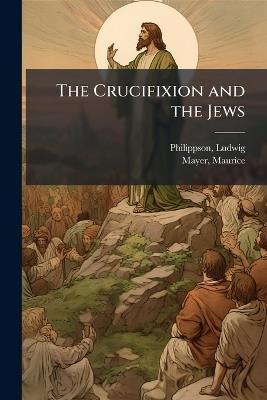 The Crucifixion and the Jews - Philippson Ludwig 1811-1889,Mayer Maurice - cover