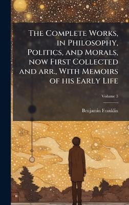 The Complete Works, in Philosophy, Politics, and Morals, now First Collected and arr., With Memoirs of his Early Life - Benjamin Franklin - cover