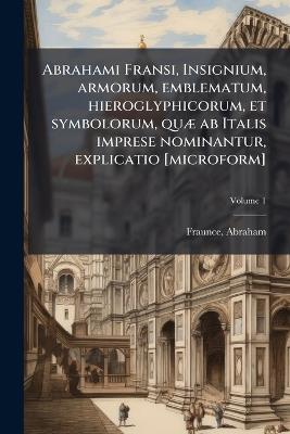 Abrahami Fransi, Insignium, armorum, emblematum, hieroglyphicorum, et symbolorum, quÃ] ab Italis imprese nominantur, explicatio [microform] - cover