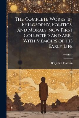 The Complete Works, in Philosophy, Politics, and Morals, now First Collected and arr., With Memoirs of his Early Life - Benjamin Franklin - cover