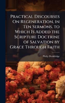 Practical Discourses On Regeneration, in Ten Sermons. to Which Is Added the Scripture Doctrine of Salvation by Grace Through Faith - Philip Doddridge - cover